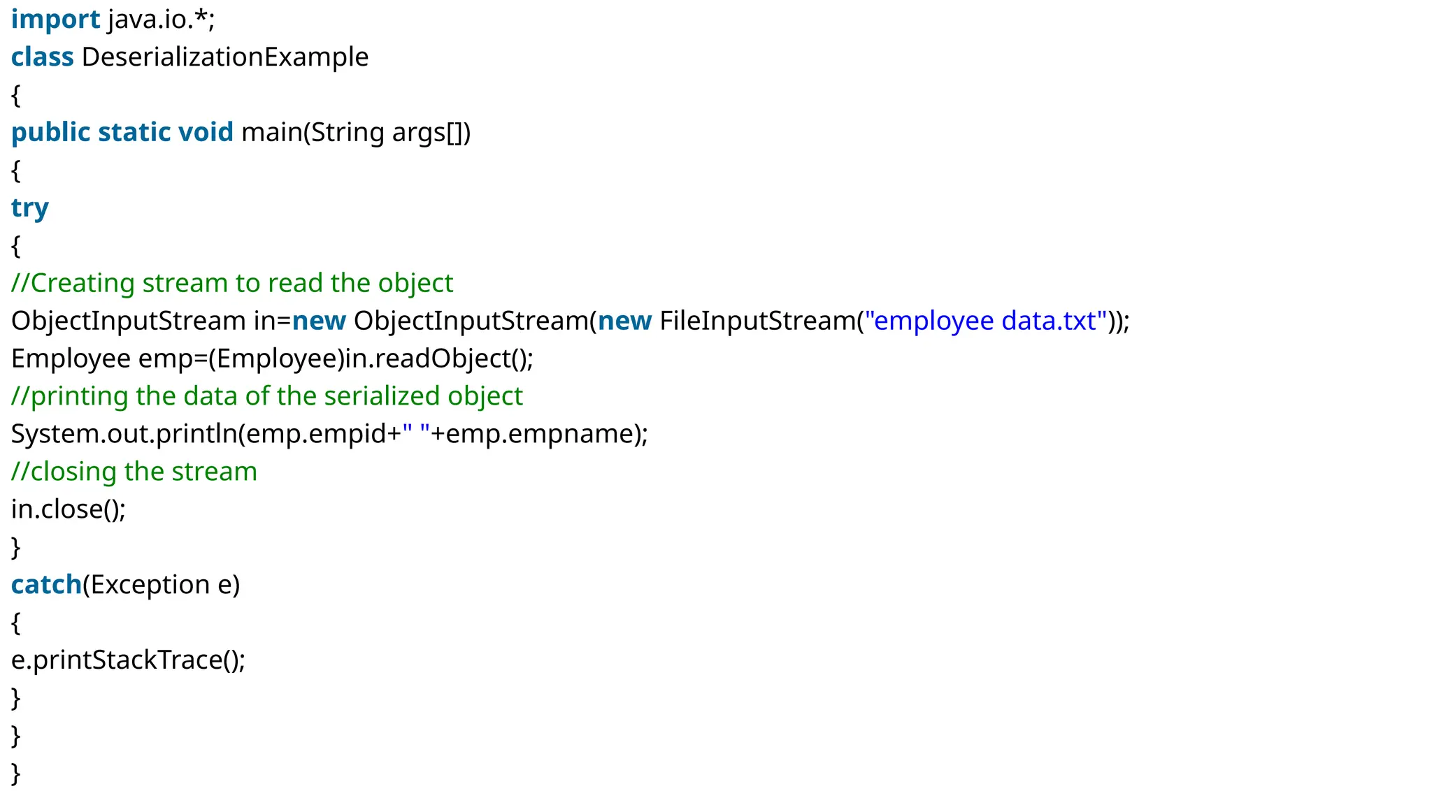 import java.io.*;
class DeserializationExample
{
public static void main(String args[])
{
try
{
//Creating stream to read the object
ObjectInputStream in=new ObjectInputStream(new FileInputStream("employee data.txt"));
Employee emp=(Employee)in.readObject();
//printing the data of the serialized object
System.out.println(emp.empid+" "+emp.empname);
//closing the stream
in.close();
}
catch(Exception e)
{
e.printStackTrace();
}
}
}
 