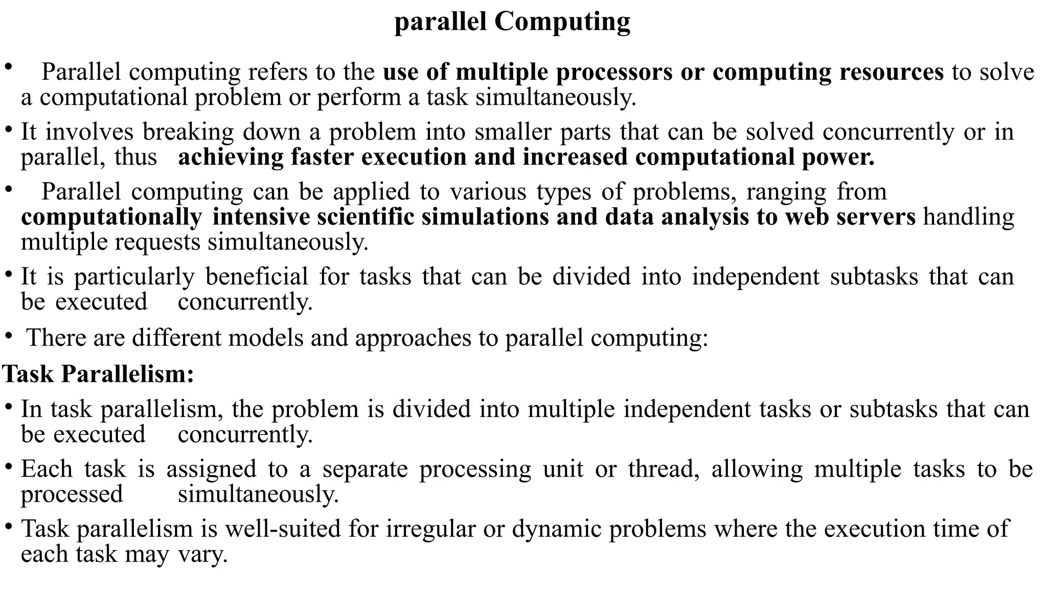 parallel Computing
• Parallel computing refers to the use of multiple processors or computing resources to solve
a computational problem or perform a task simultaneously.
• It involves breaking down a problem into smaller parts that can be solved concurrently or in
parallel, thus achieving faster execution and increased computational power.
• Parallel computing can be applied to various types of problems, ranging from
computationally intensive scientific simulations and data analysis to web servers handling
multiple requests simultaneously.
• It is particularly beneficial for tasks that can be divided into independent subtasks that can
be executed concurrently.
• There are different models and approaches to parallel computing:
Task Parallelism:
• In task parallelism, the problem is divided into multiple independent tasks or subtasks that can
be executed concurrently.
• Each task is assigned to a separate processing unit or thread, allowing multiple tasks to be
processed simultaneously.
• Task parallelism is well-suited for irregular or dynamic problems where the execution time of
each task may vary.
 