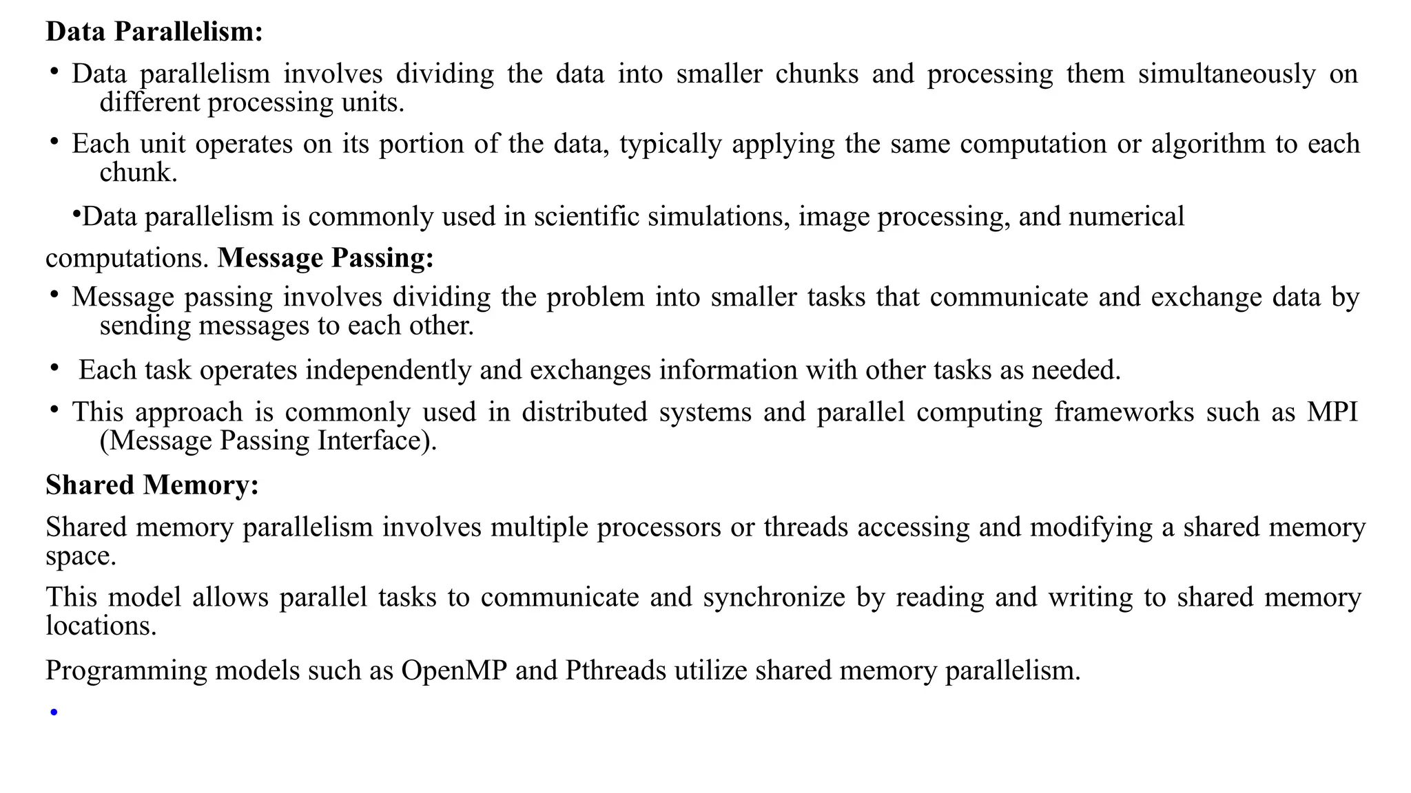 Data Parallelism:
• Data parallelism involves dividing the data into smaller chunks and processing them simultaneously on
different processing units.
• Each unit operates on its portion of the data, typically applying the same computation or algorithm to each
chunk.
•Data parallelism is commonly used in scientific simulations, image processing, and numerical
computations. Message Passing:
• Message passing involves dividing the problem into smaller tasks that communicate and exchange data by
sending messages to each other.
• Each task operates independently and exchanges information with other tasks as needed.
• This approach is commonly used in distributed systems and parallel computing frameworks such as MPI
(Message Passing Interface).
Shared Memory:
Shared memory parallelism involves multiple processors or threads accessing and modifying a shared memory
space.
This model allows parallel tasks to communicate and synchronize by reading and writing to shared memory
locations.
Programming models such as OpenMP and Pthreads utilize shared memory parallelism.
•
 