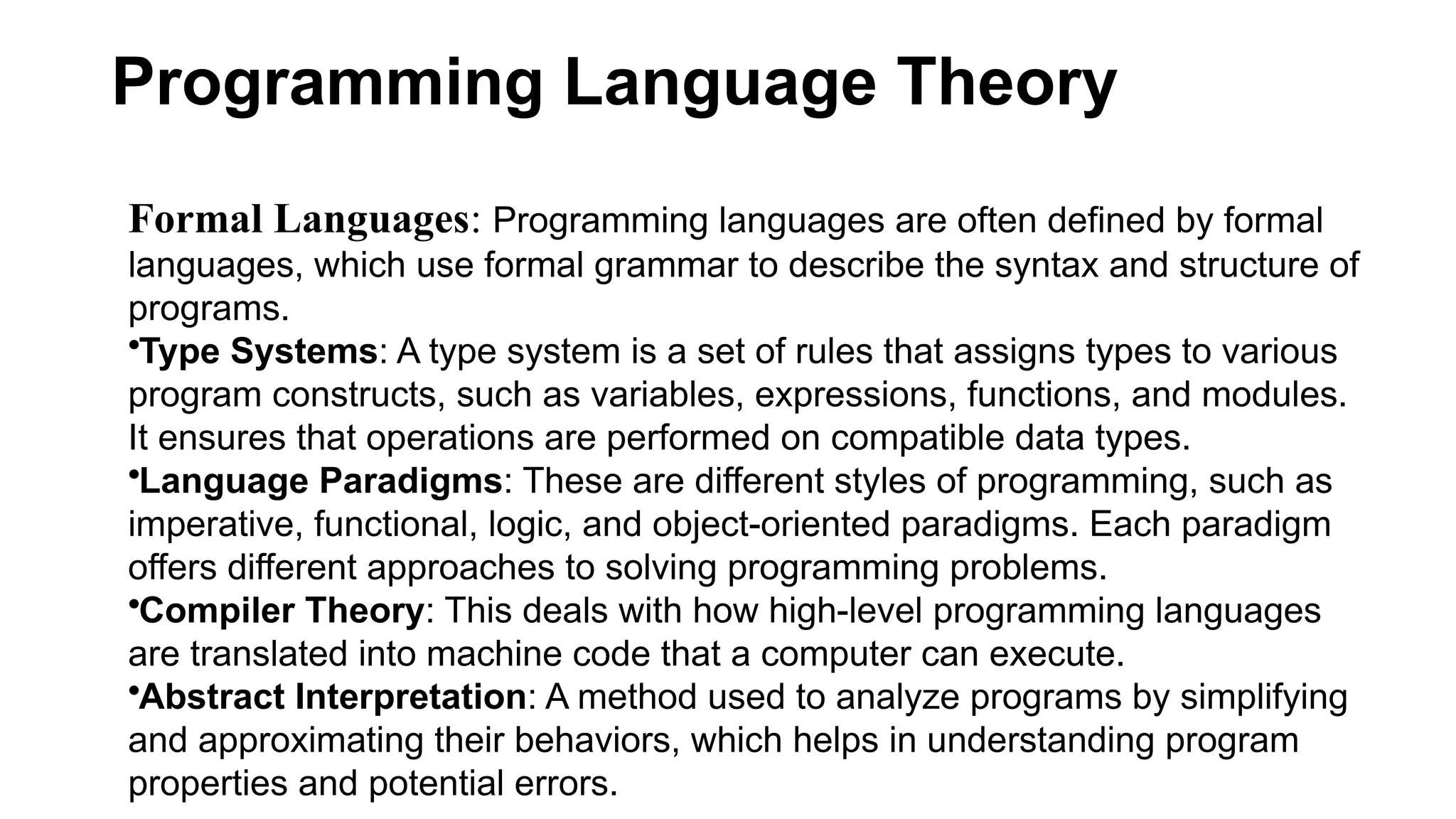 Programming Language Theory
Formal Languages: Programming languages are often defined by formal
languages, which use formal grammar to describe the syntax and structure of
programs.
•Type Systems: A type system is a set of rules that assigns types to various
program constructs, such as variables, expressions, functions, and modules.
It ensures that operations are performed on compatible data types.
•Language Paradigms: These are different styles of programming, such as
imperative, functional, logic, and object-oriented paradigms. Each paradigm
offers different approaches to solving programming problems.
•Compiler Theory: This deals with how high-level programming languages
are translated into machine code that a computer can execute.
•Abstract Interpretation: A method used to analyze programs by simplifying
and approximating their behaviors, which helps in understanding program
properties and potential errors.
 
