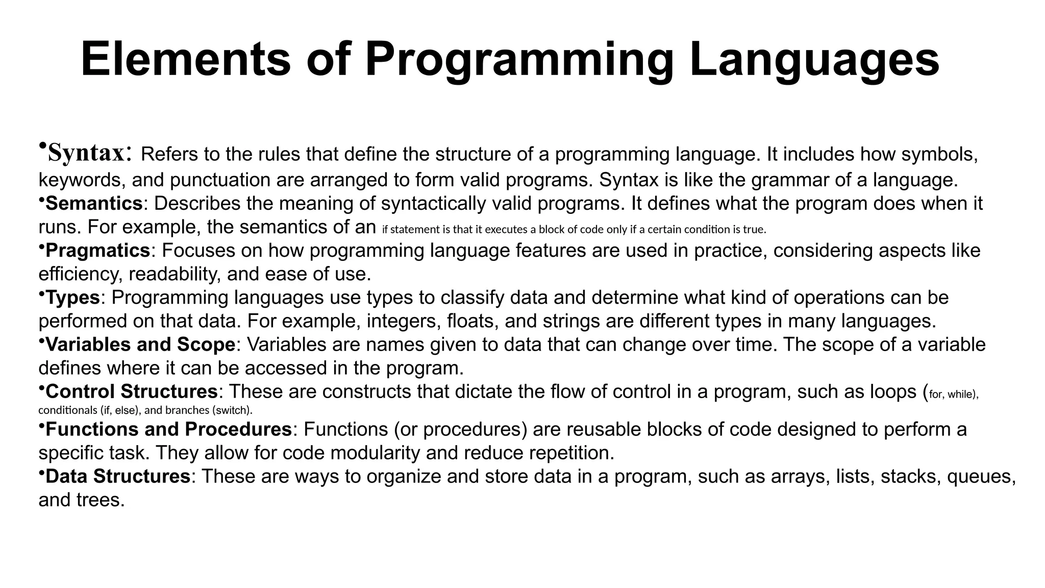 Elements of Programming Languages
•Syntax: Refers to the rules that define the structure of a programming language. It includes how symbols,
keywords, and punctuation are arranged to form valid programs. Syntax is like the grammar of a language.
•Semantics: Describes the meaning of syntactically valid programs. It defines what the program does when it
runs. For example, the semantics of an if statement is that it executes a block of code only if a certain condition is true.
•Pragmatics: Focuses on how programming language features are used in practice, considering aspects like
efficiency, readability, and ease of use.
•Types: Programming languages use types to classify data and determine what kind of operations can be
performed on that data. For example, integers, floats, and strings are different types in many languages.
•Variables and Scope: Variables are names given to data that can change over time. The scope of a variable
defines where it can be accessed in the program.
•Control Structures: These are constructs that dictate the flow of control in a program, such as loops (for, while),
conditionals (if, else), and branches (switch).
•Functions and Procedures: Functions (or procedures) are reusable blocks of code designed to perform a
specific task. They allow for code modularity and reduce repetition.
•Data Structures: These are ways to organize and store data in a program, such as arrays, lists, stacks, queues,
and trees.
 