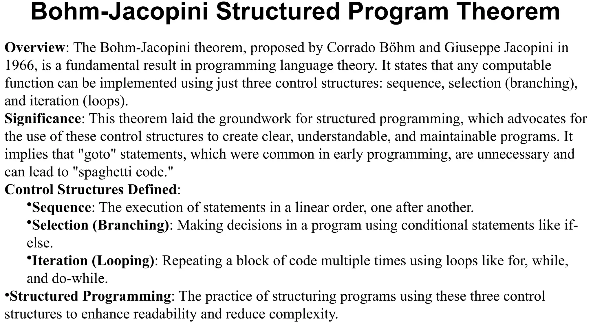 Bohm-Jacopini Structured Program Theorem
Overview: The Bohm-Jacopini theorem, proposed by Corrado Böhm and Giuseppe Jacopini in
1966, is a fundamental result in programming language theory. It states that any computable
function can be implemented using just three control structures: sequence, selection (branching),
and iteration (loops).
Significance: This theorem laid the groundwork for structured programming, which advocates for
the use of these control structures to create clear, understandable, and maintainable programs. It
implies that "goto" statements, which were common in early programming, are unnecessary and
can lead to "spaghetti code."
Control Structures Defined:
•Sequence: The execution of statements in a linear order, one after another.
•Selection (Branching): Making decisions in a program using conditional statements like if-
else.
•Iteration (Looping): Repeating a block of code multiple times using loops like for, while,
and do-while.
•Structured Programming: The practice of structuring programs using these three control
structures to enhance readability and reduce complexity.
 