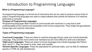 Introduction to Programming Languages
What is a Programming Language?
•A programming language is a formal set of instructions that can be used to produce various kinds of
output. Programming languages are used to create software that controls the behavior of a machine,
particularly a computer.
•Purpose of Programming Languages
•Programming languages allow humans to communicate with machines in a way that is both
understandable to the machine and accessible to the human programmer. They bridge the gap between
human logic and machine instructions.
•Types of Programming Languages
•Low-Level Languages: These are closer to machine language (binary code) and include Assembly
Language. They provide more control over hardware but are more difficult to write and understand.
•High-Level Languages: These are closer to human languages and include languages like Python,
Java, and C++. They are easier to write, read, and maintain.
•Domain-Specific Languages: These are specialized for particular tasks, such as SQL for database
queries or HTML for web development.
 