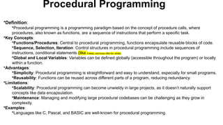 Procedural Programming
•Definition:
•Procedural programming is a programming paradigm based on the concept of procedure calls, where
procedures, also known as functions, are a sequence of instructions that perform a specific task.
•Key Concepts:
•Functions/Procedures: Central to procedural programming, functions encapsulate reusable blocks of code.
•Sequence, Selection, Iteration: Control structures in procedural programming include sequences of
instructions, conditional statements (like if-else), and loops (like for, while).
•Global and Local Variables: Variables can be defined globally (accessible throughout the program) or locally
within a function.
•Advantages:
•Simplicity: Procedural programming is straightforward and easy to understand, especially for small programs.
•Reusability: Functions can be reused across different parts of a program, reducing redundancy.
•Limitations:
•Scalability: Procedural programming can become unwieldy in large projects, as it doesn’t naturally support
concepts like data encapsulation.
•Maintenance: Managing and modifying large procedural codebases can be challenging as they grow in
complexity.
•Examples:
•Languages like C, Pascal, and BASIC are well-known for procedural programming.
 