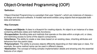 Object-Oriented Programming (OOP)
•Definition:
•Object-Oriented Programming is a paradigm that uses "objects"—which are instances of classes—
to design and structure software. It models real-world entities using objects that encapsulate both
data and behavior.
•Key Concepts:
•Classes and Objects: A class is a blueprint for creating objects. An object is an instance of a class
containing attributes (data) and methods (functions).
•Encapsulation: Bundling data and methods that operate on the data within a single unit, or class,
and restricting access to some of the object’s components.
•Inheritance: The ability to create a new class based on an existing class, inheriting attributes and
behaviors from the parent class.
•Polymorphism: The ability to process objects differently depending on their data type or class. For
example, the same method name can be used in different classes.
•Abstraction: The concept of hiding complex implementation details and showing only the essential
features of an object.
 