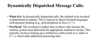Dynamically Dispatched Message Calls:
• What it is: In dynamically dispatched calls, the method to be invoked
is determined at runtime. This is typical in object-oriented languages
with dynamic binding (e.g., polymorphism in Java, C++).
• Overhead: The overhead is higher than in direct calls because the
runtime system must determine the appropriate method to invoke. This
typically involves looking up a method in a table (such as a vtable in
C++), which adds additional processing time.
 