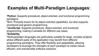 Examples of Multi-Paradigm Languages:
•Python: Supports procedural, object-oriented, and functional programming
paradigms.
•C++: Primarily known for its object-oriented capabilities, but also supports
procedural and generic programming.
•JavaScript: Supports procedural, object-oriented, and functional
programming, making it versatile for different use cases.
•Suitability:
•Multi-paradigm languages are particularly suitable for large, complex projects
where different parts of the application may benefit from different
programming paradigms. They offer flexibility and adaptability, allowing
developers to leverage the strengths of each paradigm to create robust,
efficient, and maintainable software solutions.
 