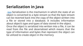 . Java Serialization is the mechanism in which the state of an
object is converted to a byte stream so that the byte stream
can be reverted back into the copy of the object written into
a file or stored into a database. It includes information
about object’s type and types of data stored in the object.
Once the object is serialized into written into a file, it can be
read from the file and deserialized which means that the
type of information and bytes that represent the object can
be utilized to create object in the memory
Serialization in Java
 
