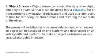 Copyright @ 2015 Learntek. All Rights Reserved. 33
4. Object Stream – Object stream can covert the state of an object
into a byte stream so that it can be stored into a database, file or
transported to any location (Serialization) and used at a later point
of time for retrieving the stored values and restoring the old state
of the object.
The process of serialization is instance independent which means
an object can be serialized on one platform and deserialized on an
entirely different platform. To make an object serializable we use
java.io.Serializable interface.
 