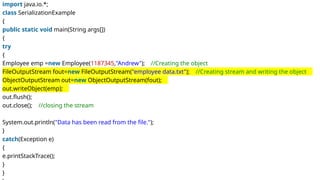import java.io.*;
class SerializationExample
{
public static void main(String args[])
{
try
{
Employee emp =new Employee(1187345,"Andrew"); //Creating the object
FileOutputStream fout=new FileOutputStream("employee data.txt"); //Creating stream and writing the object
ObjectOutputStream out=new ObjectOutputStream(fout);
out.writeObject(emp);
out.flush();
out.close(); //closing the stream
System.out.println("Data has been read from the file.");
}
catch(Exception e)
{
e.printStackTrace();
}
}
 
