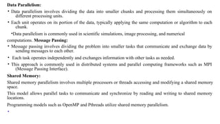 Data Parallelism:
• Data parallelism involves dividing the data into smaller chunks and processing them simultaneously on
different processing units.
• Each unit operates on its portion of the data, typically applying the same computation or algorithm to each
chunk.
•Data parallelism is commonly used in scientific simulations, image processing, and numerical
computations. Message Passing:
• Message passing involves dividing the problem into smaller tasks that communicate and exchange data by
sending messages to each other.
• Each task operates independently and exchanges information with other tasks as needed.
• This approach is commonly used in distributed systems and parallel computing frameworks such as MPI
(Message Passing Interface).
Shared Memory:
Shared memory parallelism involves multiple processors or threads accessing and modifying a shared memory
space.
This model allows parallel tasks to communicate and synchronize by reading and writing to shared memory
locations.
Programming models such as OpenMP and Pthreads utilize shared memory parallelism.
•
 