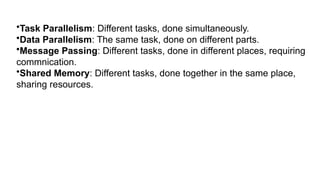 •Task Parallelism: Different tasks, done simultaneously.
•Data Parallelism: The same task, done on different parts.
•Message Passing: Different tasks, done in different places, requiring
commnication.
•Shared Memory: Different tasks, done together in the same place,
sharing resources.
 