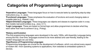 Categories of Programming Languages
•Imperative Languages: These languages focus on how to execute tasks by specifying step-by-step
instructions (e.g., C, Java).
•Functional Languages: These emphasize the evaluation of functions and avoid changing state or
mutable data (e.g., Haskell, Lisp).
•Object-Oriented Languages: These languages use objects and classes to organize code in a way
that models real-world entities (e.g., Java, C++).
•Logic Languages: These are based on formal logic and allow programmers to declare what they
want rather than how to achieve it (e.g., Prolog).
•History and Evolution
•The first programming languages were developed in the early 1950s, with Assembly Language being
among the first. Over time, languages evolved to be more abstract and user-friendly, leading to the
modern languages we use today.
•Significance of Programming Languages
•Programming languages are crucial for the development of software, which runs almost every aspect
of modern life—from operating systems to applications, from websites to embedded systems in
devices.
 