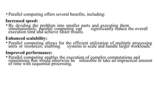 • Parallel computing offers several benefits, including:
Increased speed:
• By dividing the problem into smaller parts and executing them
simultaneously, parallel computing can significantly reduce the overall
execution time and achieve faster results.
Enhanced scalability:
• Parallel computing allows for the efficient utilization of multiple processing
units or resources, enabling systems to scale and handle larger workloads.
Improved performance:
• Parallel computing enables the execution of complex computations and
simulations that would otherwise be infeasible or take an impractical amount
of time with sequential processing.
 