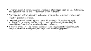 • However, parallel computing also introduces challenges such as load balancing,
data synchronization, and communication overhead.
• Proper design and optimization techniques are essential to ensure efficient and
effective parallel execution.
• Overall, parallel computing is a powerful approach for achieving high-
performance computing and tackling complex problems by harnessing the
capabilities of multiple processing units or resources.
• It plays a crucial role in various domains, including scientific research, data
analysis, artificial intelligence,and large-scale computing systems
 