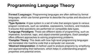 Programming Language Theory
Formal Languages: Programming languages are often defined by formal
languages, which use formal grammar to describe the syntax and structure of
programs.
•Type Systems: A type system is a set of rules that assigns types to various
program constructs, such as variables, expressions, functions, and modules.
It ensures that operations are performed on compatible data types.
•Language Paradigms: These are different styles of programming, such as
imperative, functional, logic, and object-oriented paradigms. Each paradigm
offers different approaches to solving programming problems.
•Compiler Theory: This deals with how high-level programming languages
are translated into machine code that a computer can execute.
•Abstract Interpretation: A method used to analyze programs by simplifying
and approximating their behaviors, which helps in understanding program
properties and potential errors.
 