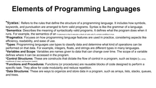 Elements of Programming Languages
•Syntax: Refers to the rules that define the structure of a programming language. It includes how symbols,
keywords, and punctuation are arranged to form valid programs. Syntax is like the grammar of a language.
•Semantics: Describes the meaning of syntactically valid programs. It defines what the program does when it
runs. For example, the semantics of an if statement is that it executes a block of code only if a certain condition is true.
•Pragmatics: Focuses on how programming language features are used in practice, considering aspects like
efficiency, readability, and ease of use.
•Types: Programming languages use types to classify data and determine what kind of operations can be
performed on that data. For example, integers, floats, and strings are different types in many languages.
•Variables and Scope: Variables are names given to data that can change over time. The scope of a variable
defines where it can be accessed in the program.
•Control Structures: These are constructs that dictate the flow of control in a program, such as loops (for, while),
conditionals (if, else), and branches (switch).
•Functions and Procedures: Functions (or procedures) are reusable blocks of code designed to perform a
specific task. They allow for code modularity and reduce repetition.
•Data Structures: These are ways to organize and store data in a program, such as arrays, lists, stacks, queues,
and trees.
 