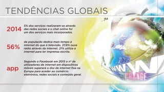 TENDÊNCIAS GLOBAIS
5% dos serviços realizaram-se através
das redes sociais e o chat online foi
um dos serviços mais incorporados.
2014
da população dedica mais tempo à
internet do que à televisão. 37,6% ouve
rádio através da Internet. 21% utiliza a
internet para ler Imprensa escrita.
56%
Segundo o Facebook em 2015 o nº de
utilizadores de internet em dispositivos
móveis superará o dos de internet ﬁxa na
Europa para aceder ao comércio
eletrónico, redes sociais e conteúdo geral.
app
 