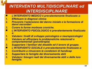 12
INTERVENTO MULTIDISCIPLINARE ed
INTERDISCIPLINARE
 L’INTERVENTO MEDICO è prevalentemente finalizzato a:
1. Effettuare la diagnosi clinica
2. Prevenire l’estensione del danno iniziale e la formazione di
danni secondari
3. Curare le forme morbose croniche.
 L’INTERVENTO PSICOLOGICO è prevalentemente finalizzato
a:
1. Valutare i livelli di sviluppo psicologico e neuropsicologici
2. Valutare ed affrontare le problematiche relazionali e
comportamentali (psicoterapia)
3. Supportare i familiari del disabile ed il lavoro di gruppo.
 L’INTERVENTO SOCIALE è prevalentemente finalizzato a:
1. Contribuire a rimuovere le condizioni di handicap
2. Supportare le famiglie dei diversamente abili
3. Valutare i bisogni reali dei diversamente abili e delle loro
famiglie.
 