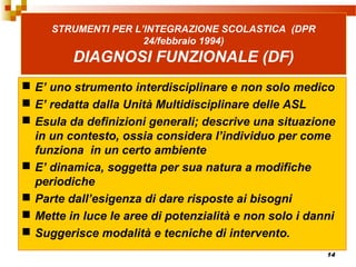 14
STRUMENTI PER L’INTEGRAZIONE SCOLASTICA (DPR
24/febbraio 1994)
DIAGNOSI FUNZIONALE (DF)
 E’ uno strumento interdisciplinare e non solo medico
 E’ redatta dalla Unità Multidisciplinare delle ASL
 Esula da definizioni generali; descrive una situazione
in un contesto, ossia considera l’individuo per come
funziona in un certo ambiente
 E’ dinamica, soggetta per sua natura a modifiche
periodiche
 Parte dall’esigenza di dare risposte ai bisogni
 Mette in luce le aree di potenzialità e non solo i danni
 Suggerisce modalità e tecniche di intervento.
 