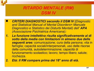 17
RITARDO MENTALE (RM)
DSM IV
 CRITERI DIAGNOSTICI secondo il DSM IV (Diagnostic
and Statistical Manual of Mental Disorders= Manuale
Diagnostico e Statistico dei Disturbi Mentali) dell’ APA
(Associazione Psichiatrica Americana):
1. La funzione intellettiva risulta significativamente al di
sotto della media con limitazioni in almeno due delle
seguenti aree: comunicazione; cura della persona; vita in
famiglia; capacità sociali/interpersonali, uso delle risorse
della comunità, autodeterminazione; capacità di
funzionamento scolastico; lavoro; tempo libero; salute;
ricchezza.
2. Età: Il RM compare prima del 18° anno di età.
 
