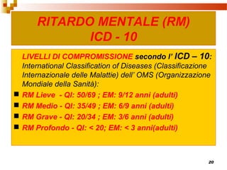 20
LIVELLI DI COMPROMISSIONE secondo l’ ICD – 10:
International Classification of Diseases (Classificazione
Internazionale delle Malattie) dell’ OMS (Organizzazione
Mondiale della Sanità):
 RM Lieve - QI: 50/69 ; EM: 9/12 anni (adulti)
 RM Medio - QI: 35/49 ; EM: 6/9 anni (adulti)
 RM Grave - QI: 20/34 ; EM: 3/6 anni (adulti)
 RM Profondo - QI: < 20; EM: < 3 anni(adulti)
RITARDO MENTALE (RM)
ICD - 10
 