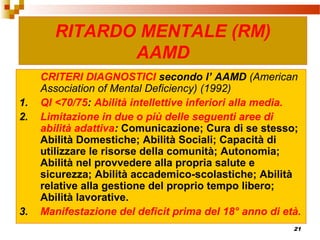 21
CRITERI DIAGNOSTICI secondo l’ AAMD (American
Association of Mental Deficiency) (1992)
1. QI <70/75: Abilità intellettive inferiori alla media.
2. Limitazione in due o più delle seguenti aree di
abilità adattiva: Comunicazione; Cura di se stesso;
Abilità Domestiche; Abilità Sociali; Capacità di
utilizzare le risorse della comunità; Autonomia;
Abilità nel provvedere alla propria salute e
sicurezza; Abilità accademico-scolastiche; Abilità
relative alla gestione del proprio tempo libero;
Abilità lavorative.
3. Manifestazione del deficit prima del 18° anno di età.
RITARDO MENTALE (RM)
AAMD
 