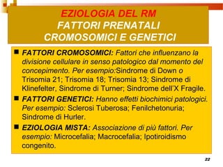 22
 FATTORI CROMOSOMICI: Fattori che influenzano la
divisione cellulare in senso patologico dal momento del
concepimento. Per esempio:Sindrome di Down o
Trisomia 21; Trisomia 18; Trisomia 13; Sindrome di
Klinefelter, Sindrome di Turner; Sindrome dell’X Fragile.
 FATTORI GENETICI: Hanno effetti biochimici patologici.
Per esempio: Sclerosi Tuberosa; Fenilchetonuria;
Sindrome di Hurler.
 EZIOLOGIA MISTA: Associazione di più fattori. Per
esempio: Microcefalia; Macrocefalia; Ipotiroidismo
congenito.
EZIOLOGIA DEL RM
FATTORI PRENATALI
CROMOSOMICI E GENETICI
 