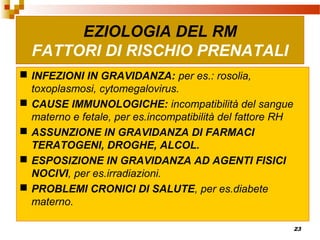 23
 INFEZIONI IN GRAVIDANZA: per es.: rosolia,
toxoplasmosi, cytomegalovirus.
 CAUSE IMMUNOLOGICHE: incompatibilità del sangue
materno e fetale, per es.incompatibilità del fattore RH
 ASSUNZIONE IN GRAVIDANZA DI FARMACI
TERATOGENI, DROGHE, ALCOL.
 ESPOSIZIONE IN GRAVIDANZA AD AGENTI FISICI
NOCIVI, per es.irradiazioni.
 PROBLEMI CRONICI DI SALUTE, per es.diabete
materno.
EZIOLOGIA DEL RM
FATTORI DI RISCHIO PRENATALI
 