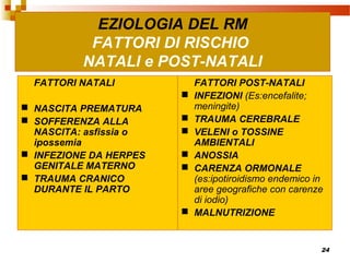 24
EZIOLOGIA DEL RM
FATTORI DI RISCHIO
NATALI e POST-NATALI
FATTORI NATALI
 NASCITA PREMATURA
 SOFFERENZA ALLA
NASCITA: asfissia o
ipossemia
 INFEZIONE DA HERPES
GENITALE MATERNO
 TRAUMA CRANICO
DURANTE IL PARTO
FATTORI POST-NATALI
 INFEZIONI (Es:encefalite;
meningite)
 TRAUMA CEREBRALE
 VELENI o TOSSINE
AMBIENTALI
 ANOSSIA
 CARENZA ORMONALE
(es:ipotiroidismo endemico in
aree geografiche con carenze
di iodio)
 MALNUTRIZIONE
 