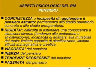 26
ASPETTI PSICOLOGICI DEL RM
PENSIERO
 CONCRETEZZA o incapacità di raggiungere il
pensiero astratto: permanenza allo stadio operatorio
concreto o allo stadio preoperatorio.
 RIGIDITA’: difficoltà di estendere una conoscenza a
situazioni diverse (tendenza alla pedanteria e
all’ostinazione); incapacità di adattarsi alla mutabilità
del reale; limitata capacità di pianificazione; limitata
attività immaginativa e creativa.
 VISCOSITA’ del pensiero
 INERZIA del pensiero
 TENDENZE REGRESSIVE del pensiero
 PASSIVITA’ del pensiero
 
