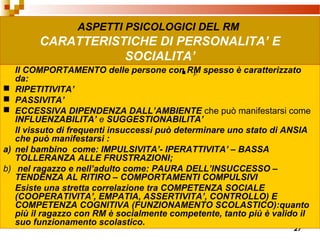 27
ASPETTI PSICOLOGICI DEL RM
CARATTERISTICHE DI PERSONALITA’ E
SOCIALITA’
Il COMPORTAMENTO delle persone con RM spesso è caratterizzato
da:
 RIPETITIVITA’
 PASSIVITA’
 ECCESSIVA DIPENDENZA DALL’AMBIENTE che può manifestarsi come
INFLUENZABILITA’ e SUGGESTIONABILITA’
Il vissuto di frequenti insuccessi può determinare uno stato di ANSIA
che può manifestarsi :
a) nel bambino come: IMPULSIVITA’- IPERATTIVITA’ – BASSA
TOLLERANZA ALLE FRUSTRAZIONI;
b) nel ragazzo e nell’adulto come: PAURA DELL’INSUCCESSO –
TENDENZA AL RITIRO – COMPORTAMENTI COMPULSIVI
Esiste una stretta correlazione tra COMPETENZA SOCIALE
(COOPERATIVITA’, EMPATIA, ASSERTIVITA’, CONTROLLO) E
COMPETENZA COGNITIVA (FUNZIONAMENTO SCOLASTICO):quanto
più il ragazzo con RM è socialmente competente, tanto più è valido il
suo funzionamento scolastico.
 ).
 