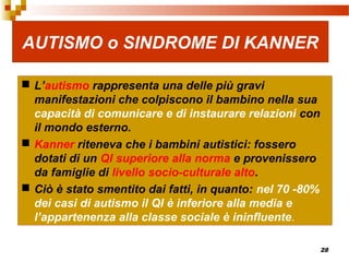 28
AUTISMO o SINDROME DI KANNER
 L’autismo rappresenta una delle più gravi
manifestazioni che colpiscono il bambino nella sua
capacità di comunicare e di instaurare relazioni con
il mondo esterno.
 Kanner riteneva che i bambini autistici: fossero
dotati di un QI superiore alla norma e provenissero
da famiglie di livello socio-culturale alto.
 Ciò è stato smentito dai fatti, in quanto: nel 70 -80%
dei casi di autismo il QI è inferiore alla media e
l’appartenenza alla classe sociale è ininfluente.
 