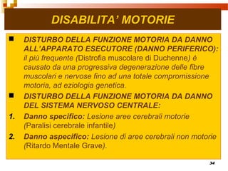 34
DISABILITA’ MOTORIE
 DISTURBO DELLA FUNZIONE MOTORIA DA DANNO
ALL’APPARATO ESECUTORE (DANNO PERIFERICO):
il più frequente (Distrofia muscolare di Duchenne) è
causato da una progressiva degenerazione delle fibre
muscolari e nervose fino ad una totale compromissione
motoria, ad eziologia genetica.
 DISTURBO DELLA FUNZIONE MOTORIA DA DANNO
DEL SISTEMA NERVOSO CENTRALE:
1. Danno specifico: Lesione aree cerebrali motorie
(Paralisi cerebrale infantile)
2. Danno aspecifico: Lesione di aree cerebrali non motorie
(Ritardo Mentale Grave).
 