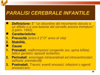 35
PARALISI CEREBRALE INFANTILE
 Definizione: E’ “un disordine del movimento dovuto a
un difetto o a una lesione del cervello ancora immaturo”
(Lipkin- 1992).
 Caratteristiche:
1. Precocità (entro il 2°/3° anno di vita)
2. Stabilità.
 Cause
1. Prenatali: malformazioni congenite (es.,spina bifida);
fattori genetici; episodi ischemici.
2. Perinatali: emorragie intracerebrali ed intraventricolari;
asfissia; prematurità.
3. Postnatali: Traumi; eventi anossici; infezioni o agenti
anossici;ecc
 