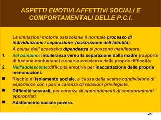 40
ASPETTI EMOTIVI AFFETTIVI SOCIALI E
COMPORTAMENTALI DELLE P.C.I.
Le limitazioni motorie ostacolano il normale processo di
individuazione / separazione (costruzione dell’identità).
A causa dell’ eccessiva dipendenza si possono manifestare:
1. nel bambino: intolleranza verso la separazione dalla madre (rapporto
di fusione-confusione) e scarsa coscienza delle proprie difficoltà;
2. Nell’adolescente:difficoltà emotive per inaccettazione delle proprie
menomazioni.
 Rischio di isolamento sociale, a causa della scarsa condivisione di
esperienze con i pari e carenza di relazioni privilegiate.
 Difficoltà sessuali, per carenza di apprendimenti di comportamenti
appropriati.
 Adattamento sociale povero.
 