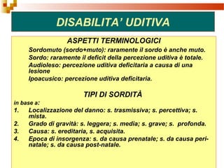 41
DISABILITA’ UDITIVA
ASPETTI TERMINOLOGICI
Sordomuto (sordo+muto): raramente il sordo è anche muto.
Sordo: raramente il deficit della percezione uditiva è totale.
Audioleso: percezione uditiva deficitaria a causa di una
lesione
Ipoacusico: percezione uditiva deficitaria.
TIPI DI SORDITÀ
in base a:
1. Localizzazione del danno: s. trasmissiva; s. percettiva; s.
mista.
2. Grado di gravità: s. leggera; s. media; s. grave; s. profonda.
3. Causa: s. ereditaria, s. acquisita.
4. Epoca di insorgenza: s. da causa prenatale; s. da causa peri-
natale; s. da causa post-natale.
 