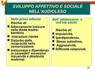43
SVILUPPO AFFETTIVO E SOCIALE
NELL’AUDIOLESO
Nella prima infanzia
Rischio di:
 Attaccamento insicuro
nella diade madre-
bambino
 Interazioni ridotte
 Disturbo della
reciprocità nella
comunicazione
 Insicurezza e dipendenza
(a causadell’ eccessiva
intrusività e direttività
materna).
Nell’ adolescenza e
nell’età adulta
Rischio di:
 Impulsività,
 Iperdipendenza,
 Bassa autostima,
 Aggressività,
 Difficoltà relazionali.
 