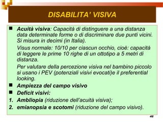 46
DISABILITA’ VISIVA
 Acuità visiva: Capacità di distinguere a una distanza
data determinate forme o di discriminare due punti vicini.
Si misura in decimi (in Italia).
Visus normale: 10/10 per ciascun occhio, cioè: capacità
di leggere le prime 10 righe di un ottotipo a 5 metri di
distanza.
Per valutare della percezione visiva nel bambino piccolo
si usano i PEV (potenziali visivi evocati)e il preferential
looking.
 Ampiezza del campo visivo
 Deficit visivi:
1. Ambliopia (riduzione dell’acuità visiva);
2. emianopsia e scotomi (riduzione del campo visivo).
 