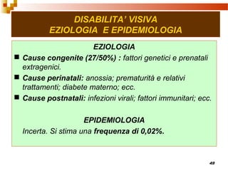 49
DISABILITA’ VISIVA
EZIOLOGIA E EPIDEMIOLOGIA
EZIOLOGIA
 Cause congenite (27/50%) : fattori genetici e prenatali
extragenici.
 Cause perinatali: anossia; prematurità e relativi
trattamenti; diabete materno; ecc.
 Cause postnatali: infezioni virali; fattori immunitari; ecc.
EPIDEMIOLOGIA
Incerta. Si stima una frequenza di 0,02%.
 