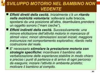 51
SVILUPPO MOTORIO NEL BAMBINO NON
VEDENTE
 Effetti diretti della cecità. Inizialmente c’è un ritardo
nella motricità volontaria: sollevarsi sulle braccia,
spostarsi da una posizione all’altra, deambulare,prendere
un oggetto sonoro (“mani cieche”).
 Effetti indiretti della cecità. Successivamente: una
minore elicitazione dell’attività motoria in mancanza di
stimoli visivi; minori stimolazioni sociali iniziali; maggiore
insicurezza nel comportamento esplorativo; ritardo nella
costruzione del reale.
 E’ necessario stimolare la prestazione motoria con
strategie specifiche: incentivare il bambino alla
verbalizzazione delle esperienze;stabilire in modo chiaro
e preciso i punti di partenza e di arrivo di ogni percorso
da eseguire; iniziare l’attività in ambiente protetto;
motivare il bambino al compito.
 
