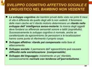 52
SVILUPPO COGNITIVO AFFETTIVO SOCIALE E
LINGUISTICO NEL BAMBINO NON VEDENTE
 Lo sviluppo cognitivo dei bambini privati della vista nei primi 6 mesi
di vita è differente da quello degli altri b.non vedenti. Il fenomeno
delle mani cieche ed il ritardo motorio determinano un ritardo nello
sviluppo dell’ intelligenza senso-motoria: la ricerca degli oggetti
deve fondarsi su afferenze sensoriali sonore e tattili (soprattutto).
Successivamente lo sviluppo cognitivo è normale, anche se
caratterizzato da egocentrismo (le percezioni e le localizzazioni
hanno come punto di riferimento il proprio corpo.
 Sviluppo affettivo: ritardo poi compensato nella fase di
attaccamento.
 Sviluppo sociale: il permanere dell’ egocentrismo può causare
difficoltà nella socializzazione (compensabile).
 Sviluppo del linguaggio: inizialmente un po’ ritardato,
successivamente normale con tendenza all’iperverbalismo.
 