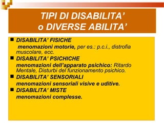 7
TIPI DI DISABILITA’
o DIVERSE ABILITA’
 DISABILITA’ FISICHE
menomazioni motorie, per es.: p.c.i., distrofia
muscolare, ecc.
 DISABILITA’ PSICHICHE
menomazioni dell’apparato psichico: Ritardo
Mentale, Disturbi del funzionamento psichico.
 DISABILITA’ SENSORIALI
menomazioni sensoriali visive e uditive.
 DISABILITA’ MISTE
menomazioni complesse.
 