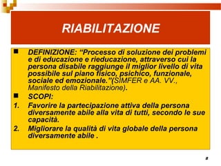 8
RIABILITAZIONE
 DEFINIZIONE: “Processo di soluzione dei problemi
e di educazione e rieducazione, attraverso cui la
persona disabile raggiunge il miglior livello di vita
possibile sul piano fisico, psichico, funzionale,
sociale ed emozionale.”(SIMFER e AA. VV.,
Manifesto della Riabilitazione).
 SCOPI:
1. Favorire la partecipazione attiva della persona
diversamente abile alla vita di tutti, secondo le sue
capacità.
2. Migliorare la qualità di vita globale della persona
diversamente abile .
 