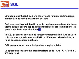 SQL

Linguaggio per basi di dati che assolve alle funzioni di definizione,
manipolazione e memorizzazione dei dati

Può essere utilizzato interattivamente mediante opportune interfacce
utente oppure essere ospite di un linguaggio di programmazione, in
genere mediante apposite librerie

In SQL gli schemi di relazione vengono implementati in TABELLE in
cui ciascuna tupla diviene una RIGA; a differenza delle relazioni, le
righe possono essere duplicate

SQL consente una buona indipendenza logica e fisica

Le specifiche attualmente standardizzate sono l’ANSI X3.135 e l’ISO
9075 del 1992
 