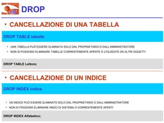 DROP
• CANCELLAZIONE DI UNA TABELLA
DROP TABLE tabella

  • UNA TABELLA PUÓ ESSERE ELIMINATA SOLO DAL PROPRIETARIO O DALL’AMMINISTRATORE
  • NON SI POSSONO ELIMINARE TABELLE CORRENTEMENTE APERTE O UTILIZZATE DA ALTRI OGGETTI



DROP TABLE Lettore;



• CANCELLAZIONE DI UN INDICE
DROP INDEX indice


 • UN INDICE PUÓ ESSERE ELIMINATO SOLO DAL PROPRIETARIO O DALL’AMMINISTRATORE
 • NON SI POSSONO ELIMINARE INDICI DI SISTEMA O CORRENTEMENTE APERTI


DROP INDEX Alfabetico;
 
