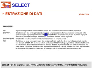 SELECT
• ESTRAZIONE DI DATI                                                                                         SELECT 2/9




 PREDICATO:

 ALL           Impostazione predefinita. seleziona tutti i record che soddisfano le condizioni dell'istruzione SQL
 DISTINCT      Omette i record che contengono dati duplicati nei campi selezionati. Per essere inclusi nei risultati della
               query, i valori di ogni campo elencato nell'istruzione SELECT devono essere univoci. Numerosi impiegati
               elencati in una tabella Impiegati, ad esempio, potrebbero avere lo stesso cognome.
 DISTINCTROW   Omette i dati basati su interi record duplicati e non solo su campi duplicati.
 TOP           Restituisce un certo numero di record che rientrano all'inizio o alla fine di un intervallo specificato tramite
               una clausola ORDER BY. Se non si include la clausola ORDER BY, la query restituirà dalla tabella Studenti
               un set arbitrario di record che soddisfano la clausola WHERE. Il predicato TOP non effettua una scelta tra
               valori uguali. È possibile anche utilizzare la parola riservata PERCENT per ottenere una certa percentuale di
               record che rientrino all'inizio o alla fine di un intervallo specificato tramite una clausola ORDER BY.




SELECT TOP 25 cognome, nome FROM Lettore WHERE tipo=“s” OR tipo=“S” ORDER BY idLettore;
 