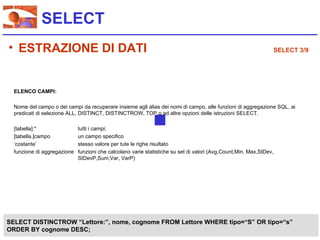 SELECT
• ESTRAZIONE DI DATI                                                                                            SELECT 3/9




  ELENCO CAMPI:

  Nome del campo o dei campi da recuperare insieme agli alias dei nomi di campo, alle funzioni di aggregazione SQL, ai
  predicati di selezione ALL, DISTINCT, DISTINCTROW, TOP o ad altre opzioni delle istruzioni SELECT.

  [tabella].*                tutti i campi;
  [tabella.]campo            un campo specifico
  ‘costante’                 stesso valore per tute le righe risultato
  funzione di aggregazione   funzioni che calcolano varie statistiche su set di valori (Avg,Count,Min, Max,StDev,
                             StDevP,Sum,Var, VarP)




SELECT DISTINCTROW “Lettore:”, nome, cognome FROM Lettore WHERE tipo=“S” OR tipo=“s”
ORDER BY cognome DESC;
 