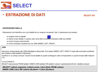 SELECT
 • ESTRAZIONE DI DATI                                                                                           SELECT 4/9




 ESPRESSIONETABELLA

 Espressione che identifica una o più tabelle da cui vengono recuperati i dati. L'espressione può essere:

       un singolo nome di tabella
       un elenco di più tabelle; in questo caso viene fatto il prodotto cartesiano delle due tabelle
       un nome di query memorizzata
       un nome composto risultante da una JOIN (INNER, LEFT, RIGHT)

JOIN

Istruzione corispondente alla JOIN dell’algebra relazionale. Può essere INNER, LEFT, RIGHT in base alla eventuale suriettività
del risultato e della tabella di riferimento.
Combina in un campo comune i record di due tabelle se questi contengono valori corrispondenti: è quindi la base delle relazioni
1:N

La sua sintassi è:
SELECT elencocampi FROM tabella1 INNER JOIN tabella2 ON tabella1.campo1 operatorediconfronto tabella2.campo2
 SELECT Lettore.cognome, Lettore.nome, Libro.titolo FROM Lettore
 INNER JOIN Libro ON Lettore.idLettore = Libro.idLettore;
 