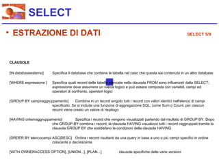 SELECT
• ESTRAZIONE DI DATI                                                                                          SELECT 5/9




CLAUSOLE

[IN databaseesterno]      Specifica il database che contiene la tabella nel caso che questa sia contenuta in un altro database

[WHERE espressione ]      Specifica quali record delle tabelle elencate nella clausola FROM sono influenzati dalla SELECT;
                          espressione deve assumere un valore logico e può essere composta con variabili, campi ed
                          operatori di confronto, operstori logici

[GROUP BY campiraggruppamento]       Combina in un record singolo tutti i record con valori identici nell'elenco di campi
                      specificato. Se si include una funzione di aggregazione SQL, come Sum o Count, per ciascun
                      record viene creato un valore di riepilogo.

[HAVING criteriraggruppamento]      Specifica i record che vengono visualizzati partendo dal risultato di GROUP BY. Dopo
                        che GROUP BY combina i record, la clausola HAVING visualizza tutti i record raggruppati tramite la
                        clausola GROUP BY che soddisfano le condizioni della clausola HAVING

[ORDER BY elencocampi ASC|DESC] Ordina i record risultanti da una query in base a uno o più campi specifici in ordine
                      crescente o decrescente

[WITH OWNERACCESS OPTION], [UNION...], [PLAN...]                   clausole specifiche delle varie versioni
 